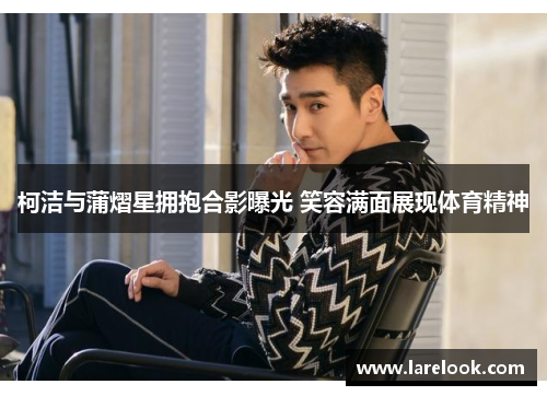 柯洁与蒲熠星拥抱合影曝光 笑容满面展现体育精神